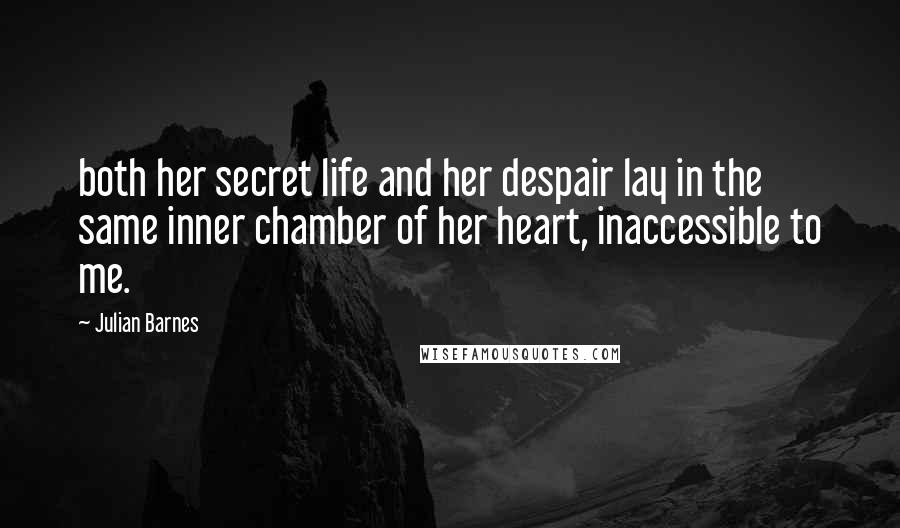 Julian Barnes Quotes: both her secret life and her despair lay in the same inner chamber of her heart, inaccessible to me.