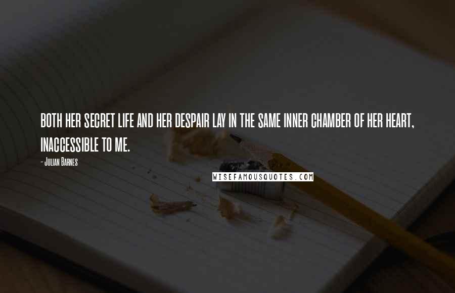 Julian Barnes Quotes: both her secret life and her despair lay in the same inner chamber of her heart, inaccessible to me.