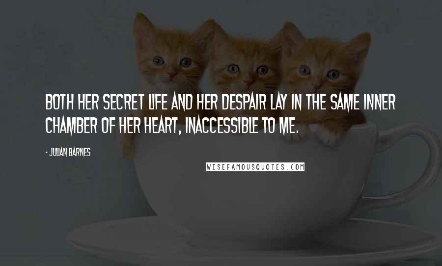 Julian Barnes Quotes: both her secret life and her despair lay in the same inner chamber of her heart, inaccessible to me.