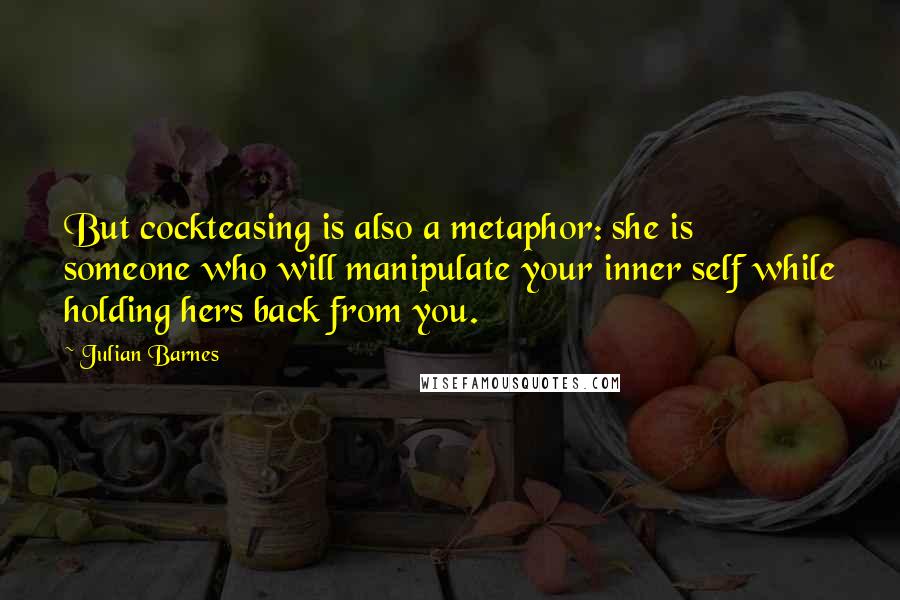Julian Barnes Quotes: But cockteasing is also a metaphor: she is someone who will manipulate your inner self while holding hers back from you.