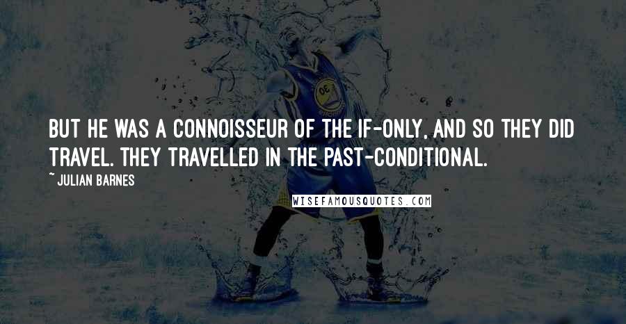 Julian Barnes Quotes: But he was a connoisseur of the if-only, and so they did travel. They travelled in the past-conditional.