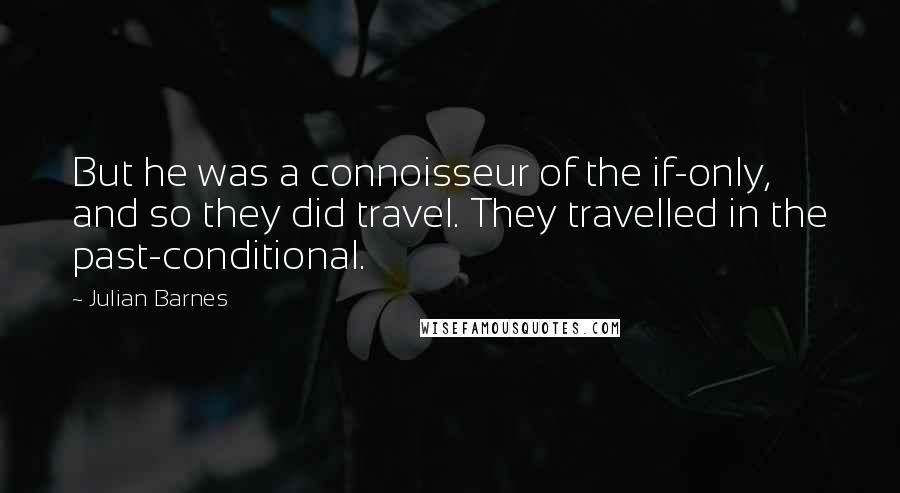 Julian Barnes Quotes: But he was a connoisseur of the if-only, and so they did travel. They travelled in the past-conditional.