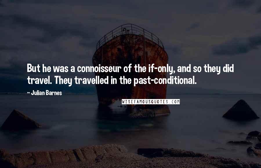 Julian Barnes Quotes: But he was a connoisseur of the if-only, and so they did travel. They travelled in the past-conditional.