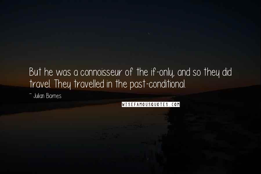 Julian Barnes Quotes: But he was a connoisseur of the if-only, and so they did travel. They travelled in the past-conditional.