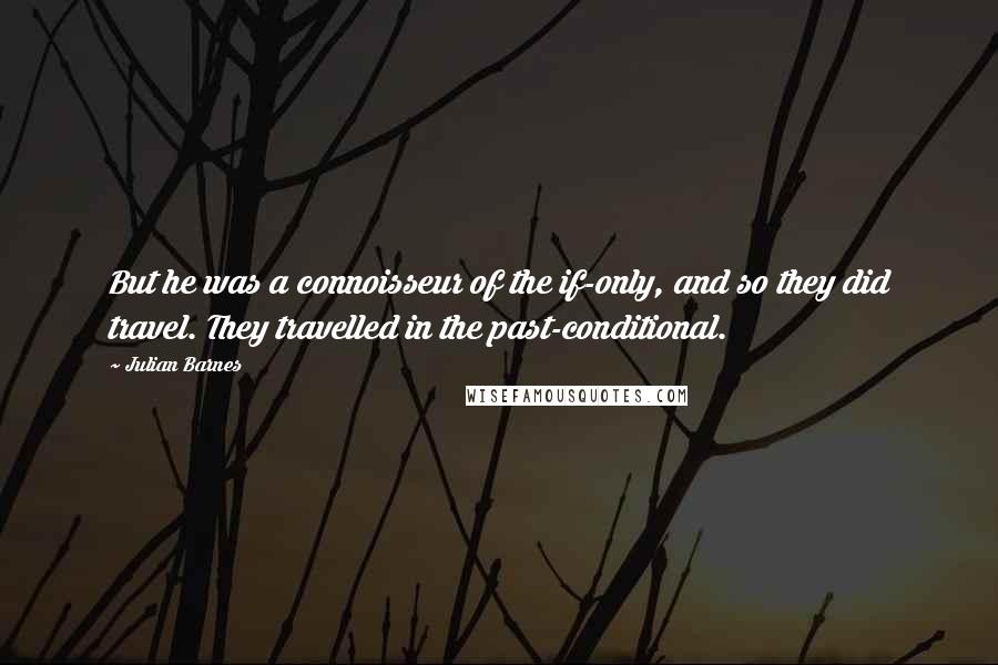 Julian Barnes Quotes: But he was a connoisseur of the if-only, and so they did travel. They travelled in the past-conditional.