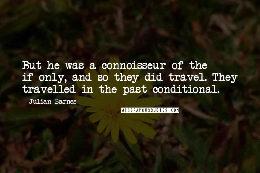 Julian Barnes Quotes: But he was a connoisseur of the if-only, and so they did travel. They travelled in the past-conditional.