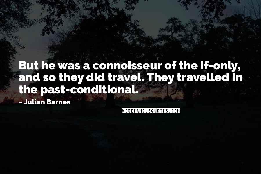 Julian Barnes Quotes: But he was a connoisseur of the if-only, and so they did travel. They travelled in the past-conditional.