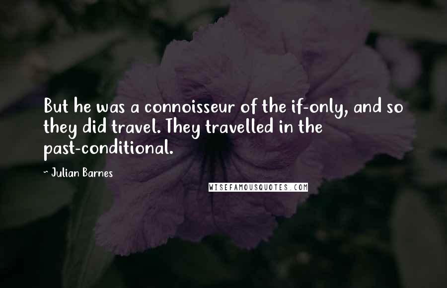 Julian Barnes Quotes: But he was a connoisseur of the if-only, and so they did travel. They travelled in the past-conditional.