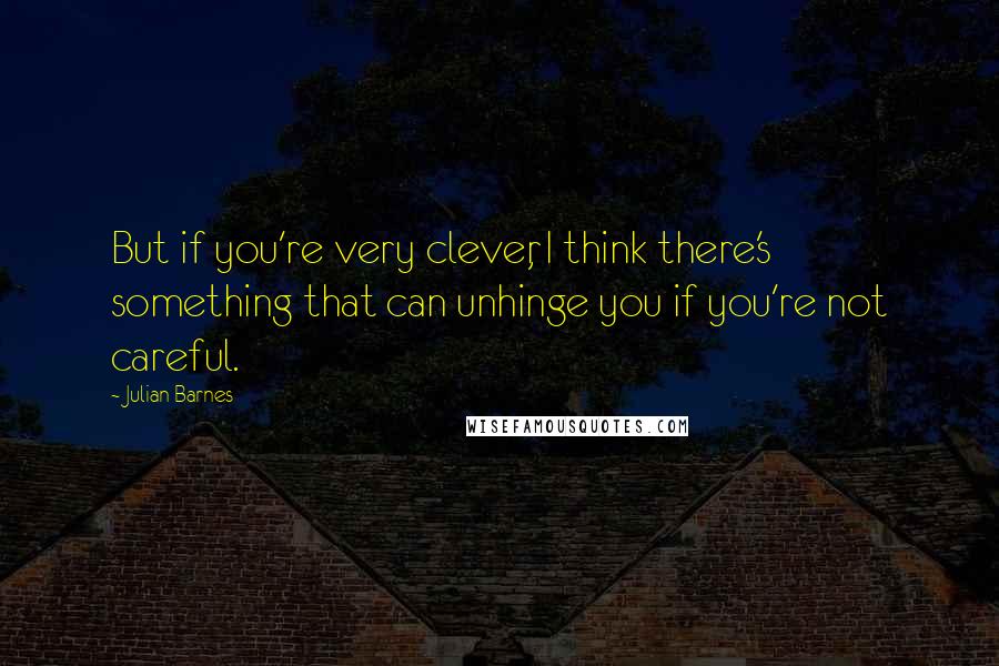 Julian Barnes Quotes: But if you're very clever, I think there's something that can unhinge you if you're not careful.