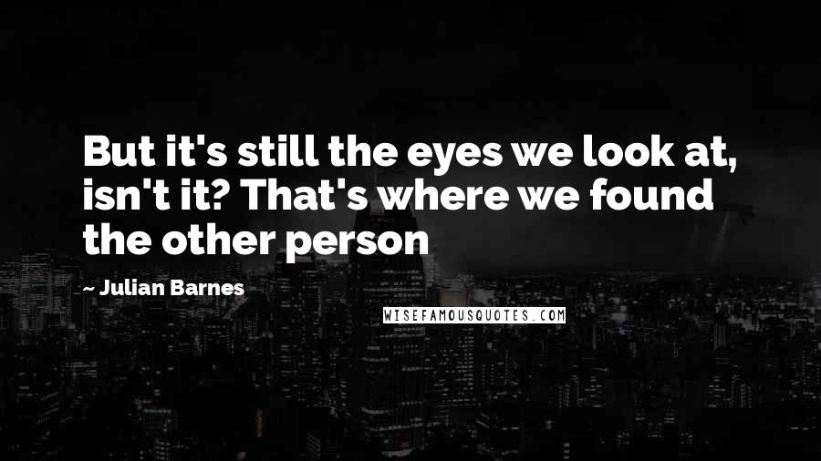 Julian Barnes Quotes: But it's still the eyes we look at, isn't it? That's where we found the other person