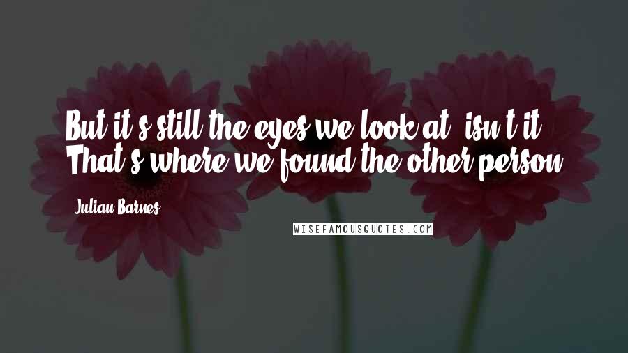 Julian Barnes Quotes: But it's still the eyes we look at, isn't it? That's where we found the other person