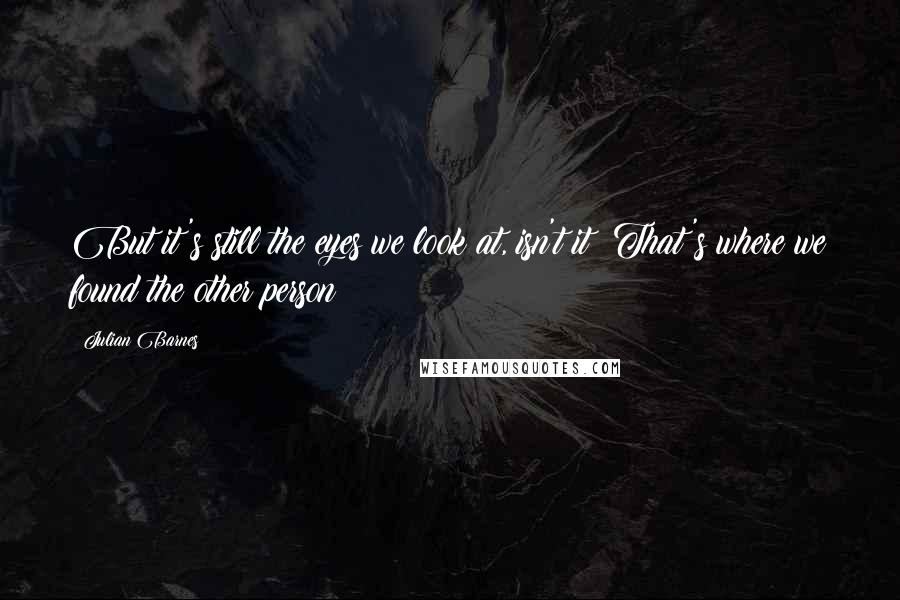 Julian Barnes Quotes: But it's still the eyes we look at, isn't it? That's where we found the other person