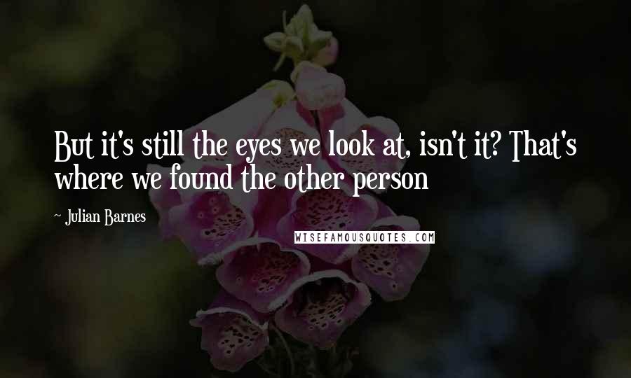 Julian Barnes Quotes: But it's still the eyes we look at, isn't it? That's where we found the other person