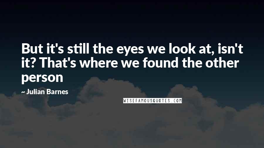 Julian Barnes Quotes: But it's still the eyes we look at, isn't it? That's where we found the other person