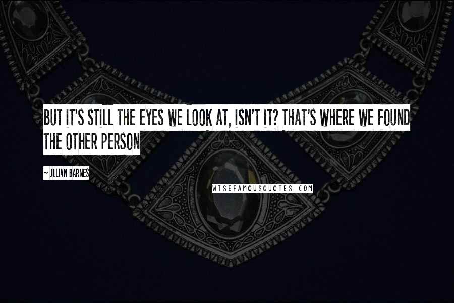 Julian Barnes Quotes: But it's still the eyes we look at, isn't it? That's where we found the other person
