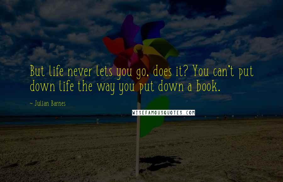 Julian Barnes Quotes: But life never lets you go, does it? You can't put down life the way you put down a book.