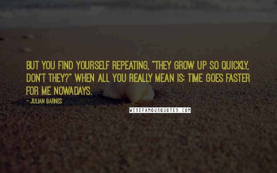 Julian Barnes Quotes: But you find yourself repeating, "They grow up so quickly, don't they?" when all you really mean is: time goes faster for me nowadays.