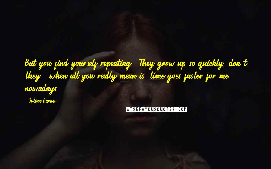 Julian Barnes Quotes: But you find yourself repeating, "They grow up so quickly, don't they?" when all you really mean is: time goes faster for me nowadays.