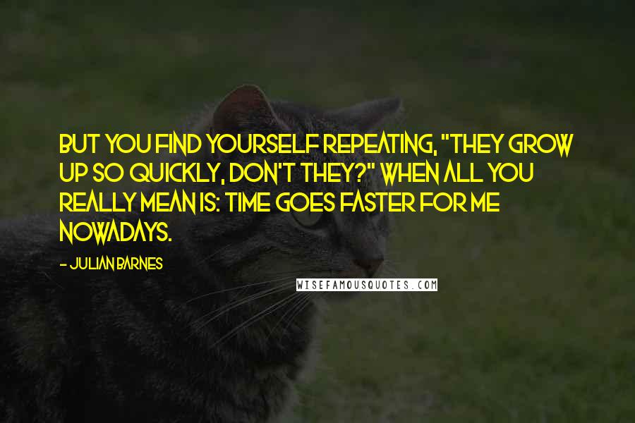 Julian Barnes Quotes: But you find yourself repeating, "They grow up so quickly, don't they?" when all you really mean is: time goes faster for me nowadays.