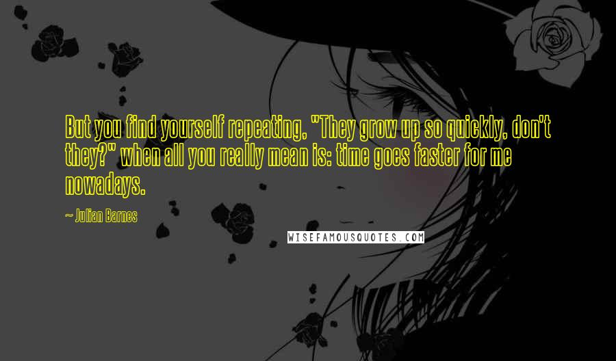 Julian Barnes Quotes: But you find yourself repeating, "They grow up so quickly, don't they?" when all you really mean is: time goes faster for me nowadays.