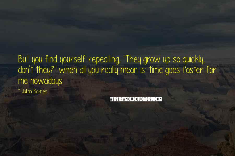 Julian Barnes Quotes: But you find yourself repeating, "They grow up so quickly, don't they?" when all you really mean is: time goes faster for me nowadays.