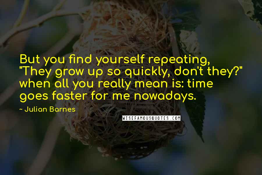 Julian Barnes Quotes: But you find yourself repeating, "They grow up so quickly, don't they?" when all you really mean is: time goes faster for me nowadays.