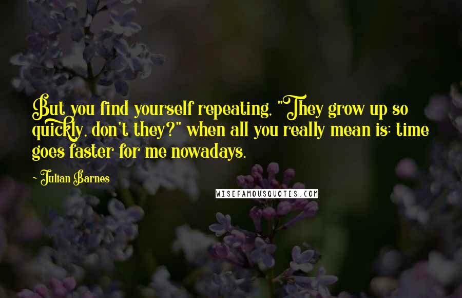 Julian Barnes Quotes: But you find yourself repeating, "They grow up so quickly, don't they?" when all you really mean is: time goes faster for me nowadays.