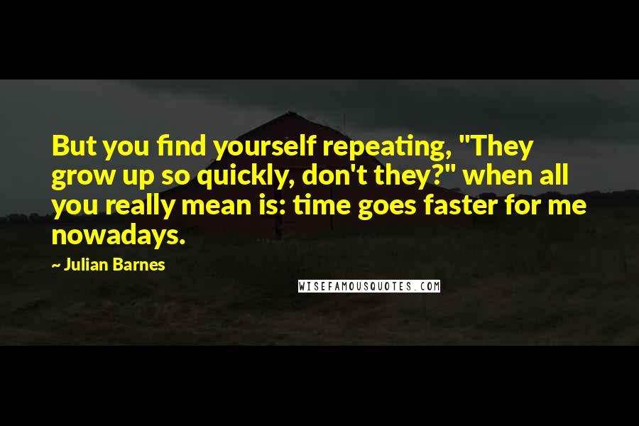 Julian Barnes Quotes: But you find yourself repeating, "They grow up so quickly, don't they?" when all you really mean is: time goes faster for me nowadays.