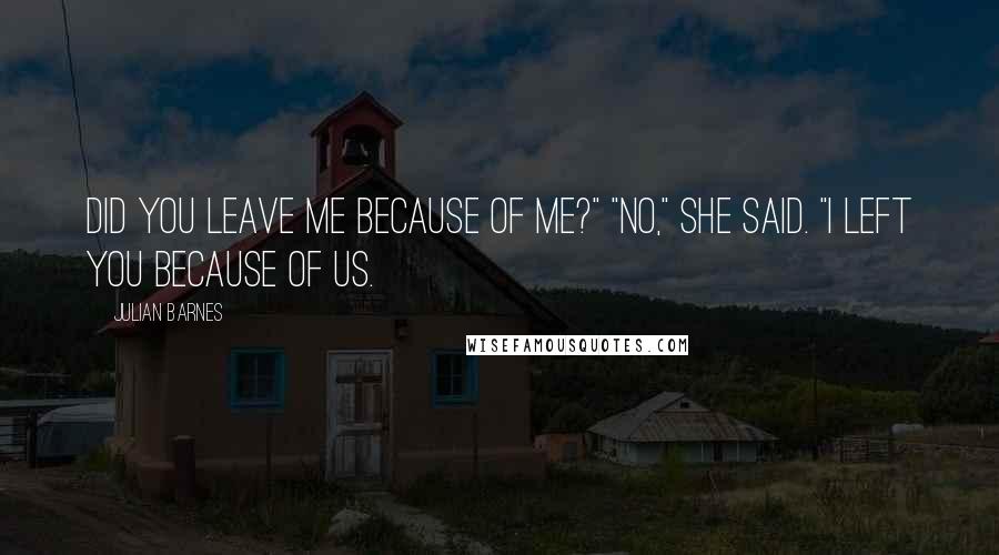 Julian Barnes Quotes: Did you leave me because of me?" "No," she said. "I left you because of us.