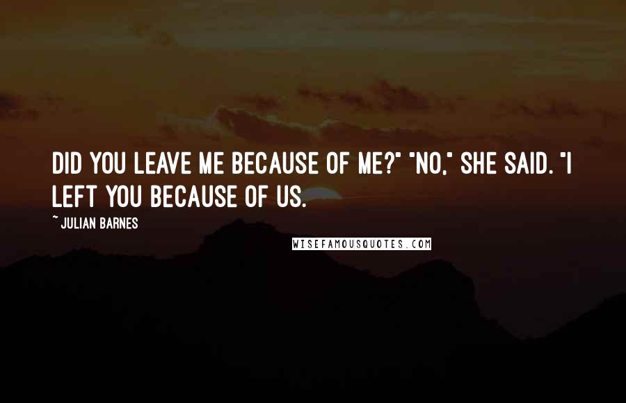 Julian Barnes Quotes: Did you leave me because of me?" "No," she said. "I left you because of us.