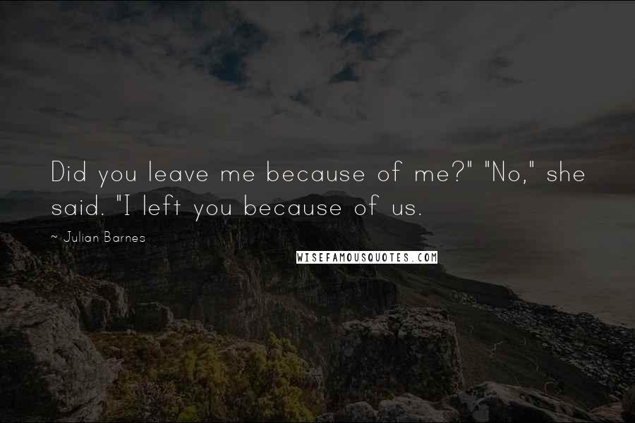 Julian Barnes Quotes: Did you leave me because of me?" "No," she said. "I left you because of us.