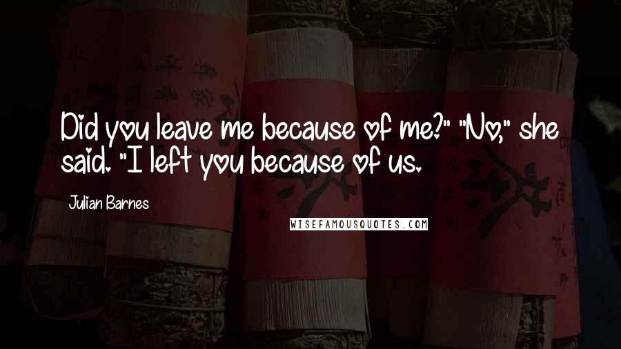 Julian Barnes Quotes: Did you leave me because of me?" "No," she said. "I left you because of us.