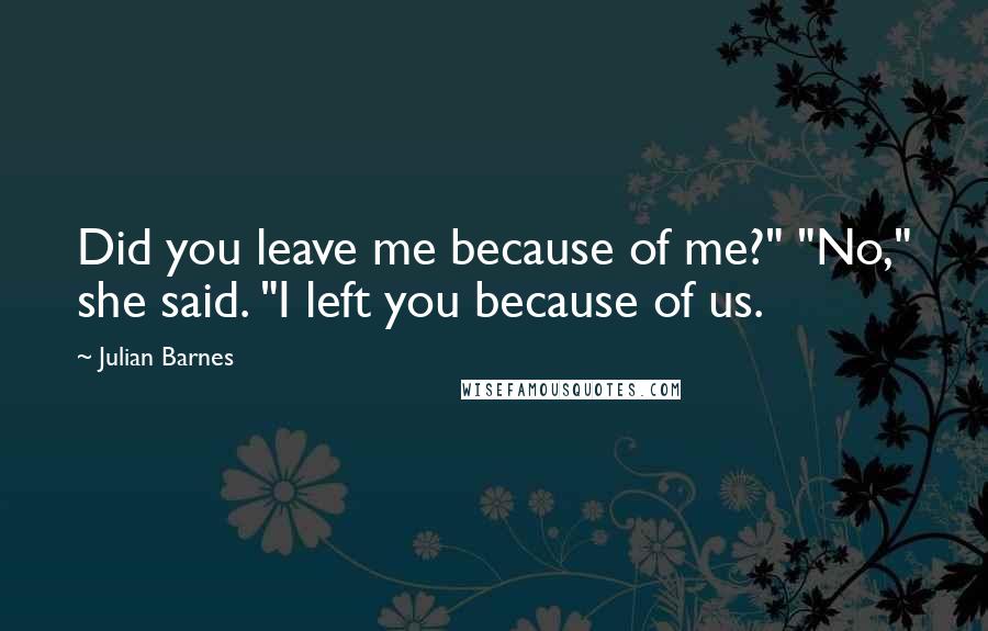 Julian Barnes Quotes: Did you leave me because of me?" "No," she said. "I left you because of us.