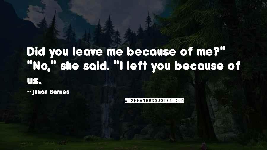 Julian Barnes Quotes: Did you leave me because of me?" "No," she said. "I left you because of us.