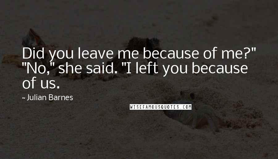 Julian Barnes Quotes: Did you leave me because of me?" "No," she said. "I left you because of us.