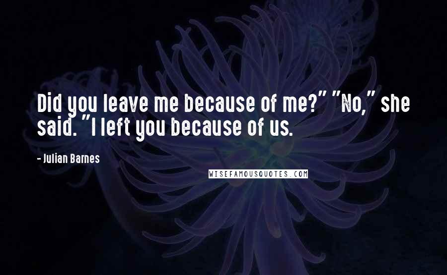 Julian Barnes Quotes: Did you leave me because of me?" "No," she said. "I left you because of us.