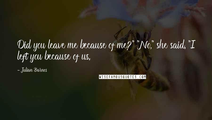 Julian Barnes Quotes: Did you leave me because of me?" "No," she said. "I left you because of us.