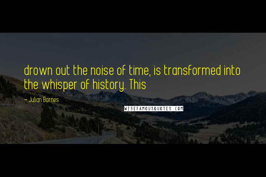 Julian Barnes Quotes: drown out the noise of time, is transformed into the whisper of history. This