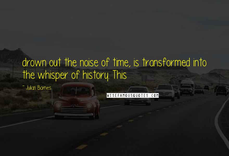 Julian Barnes Quotes: drown out the noise of time, is transformed into the whisper of history. This