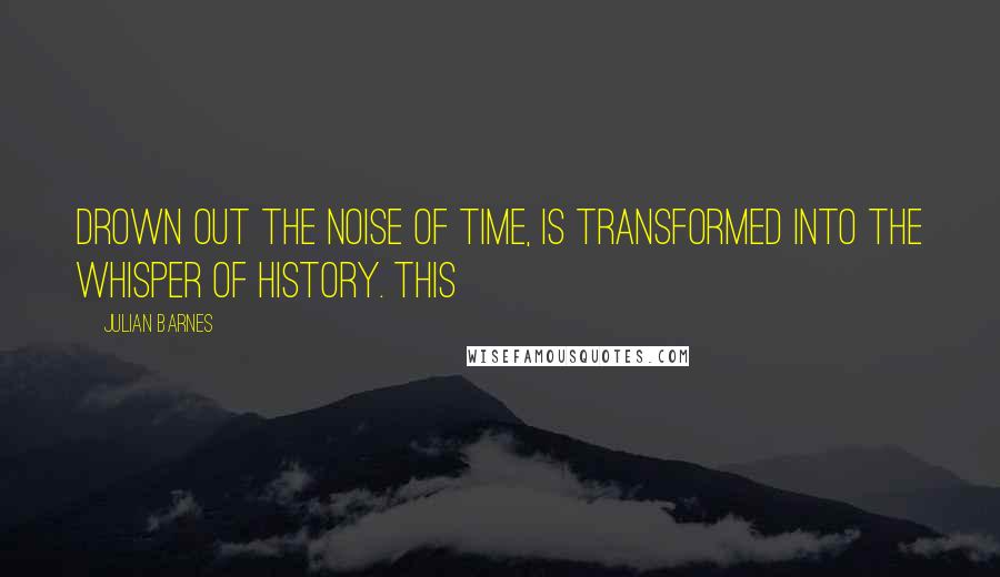 Julian Barnes Quotes: drown out the noise of time, is transformed into the whisper of history. This