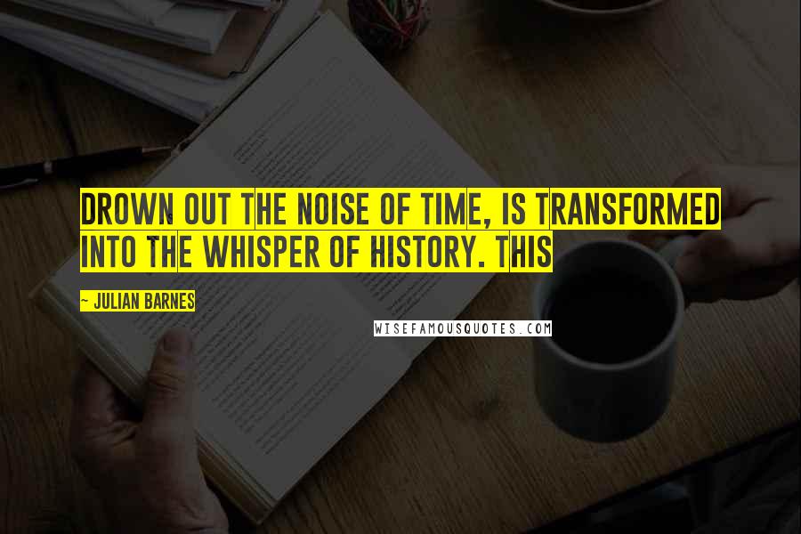 Julian Barnes Quotes: drown out the noise of time, is transformed into the whisper of history. This