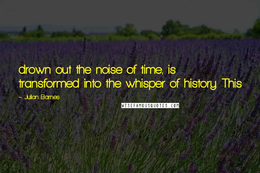 Julian Barnes Quotes: drown out the noise of time, is transformed into the whisper of history. This