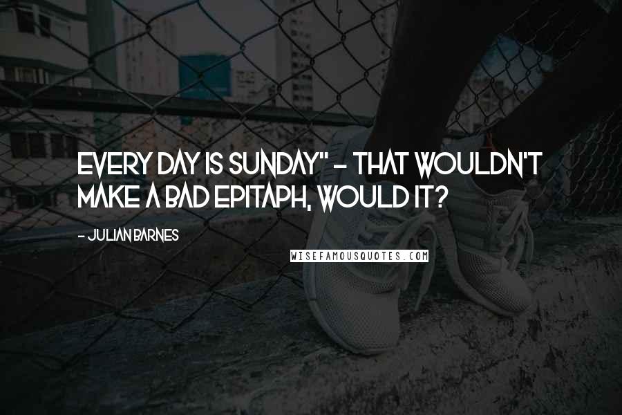 Julian Barnes Quotes: Every day is Sunday" - that wouldn't make a bad epitaph, would it?