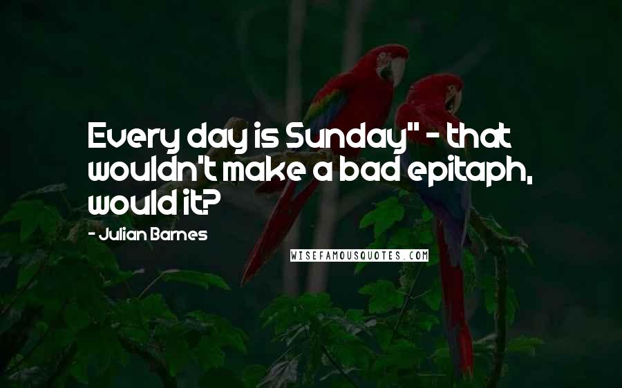 Julian Barnes Quotes: Every day is Sunday" - that wouldn't make a bad epitaph, would it?