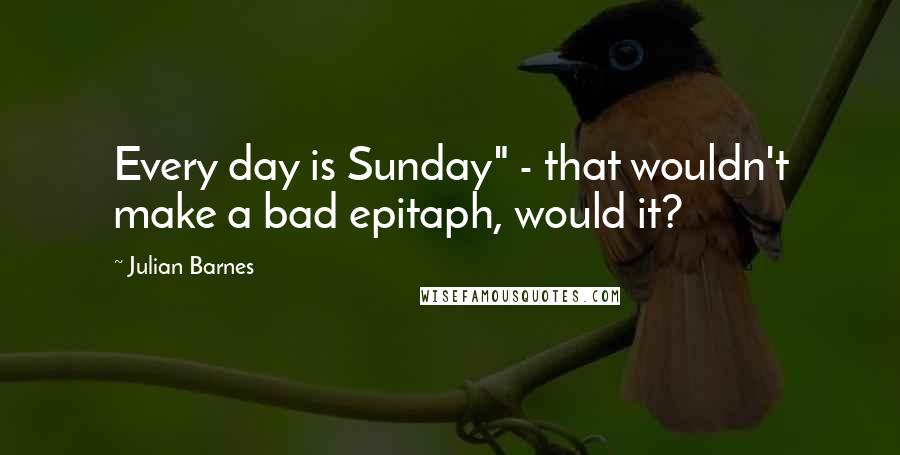 Julian Barnes Quotes: Every day is Sunday" - that wouldn't make a bad epitaph, would it?