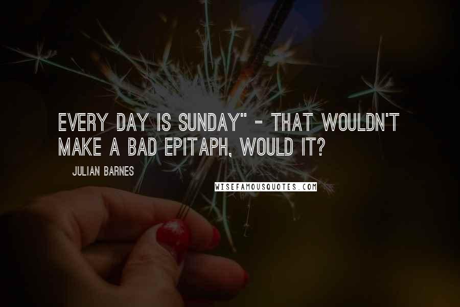 Julian Barnes Quotes: Every day is Sunday" - that wouldn't make a bad epitaph, would it?