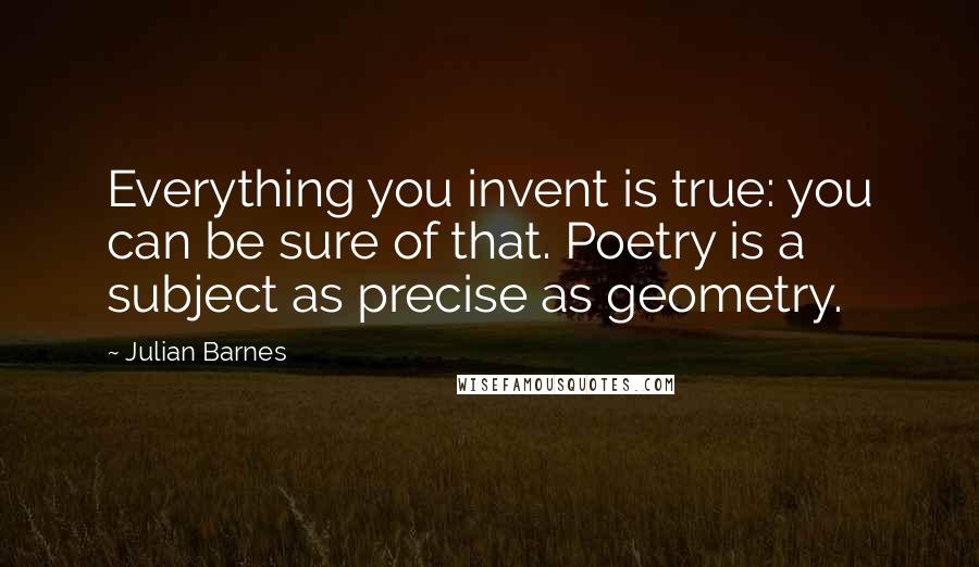 Julian Barnes Quotes: Everything you invent is true: you can be sure of that. Poetry is a subject as precise as geometry.