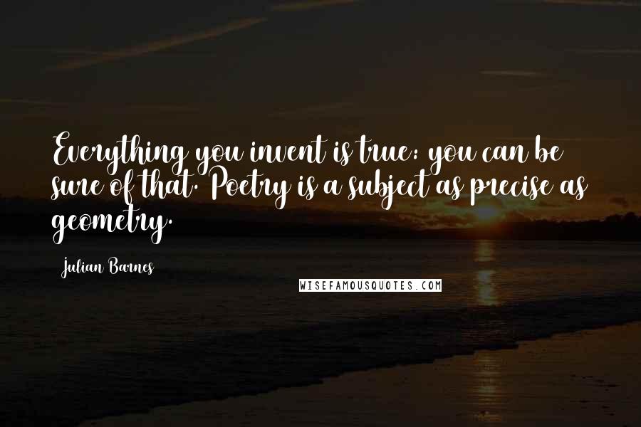 Julian Barnes Quotes: Everything you invent is true: you can be sure of that. Poetry is a subject as precise as geometry.