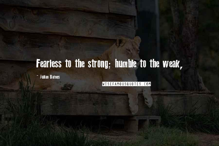 Julian Barnes Quotes: Fearless to the strong; humble to the weak,