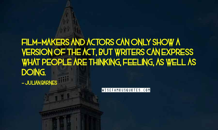 Julian Barnes Quotes: Film-makers and actors can only show a version of the act, but writers can express what people are thinking, feeling, as well as doing.